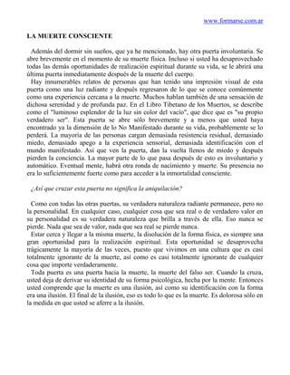 www.formarse.com.ar

LA MUERTE CONSCIENTE

  Además del dormir sin sueños, que ya he mencionado, hay otra puerta involuntaria. Se
abre brevemente en el momento de su muerte física. Incluso si usted ha desaprovechado
todas las demás oportunidades de realización espiritual durante su vida, se le abrirá una
última puerta inmediatamente después de la muerte del cuerpo.
  Hay innumerables relatos de personas que han tenido una impresión visual de esta
puerta como una luz radiante y después regresaron de lo que se conoce comúnmente
como una experiencia cercana a la muerte. Muchos hablan también de una sensación de
dichosa serenidad y de profunda paz. En el Libro Tibetano de los Muertos, se describe
como el "luminoso esplendor de la luz sin color del vacío", que dice que es "su propio
verdadero ser". Esta puerta se abre sólo brevemente y a menos que usted haya
encontrado ya la dimensión de lo No Manifestado durante su vida, probablemente se lo
perderá. La mayoría de las personas cargan demasiada resistencia residual, demasiado
miedo, demasiado apego a la experiencia sensorial, demasiada identificación con el
mundo manifestado. Así que ven la puerta, dan la vuelta llenos de miedo y después
pierden la conciencia. La mayor parte de lo que pasa después de esto es involuntario y
automático. Eventual mente, habrá otra ronda de nacimiento y muerte. Su presencia no
era lo suficientemente fuerte como para acceder a la inmortalidad consciente.

 ¿Así que cruzar esta puerta no significa la aniquilación?

  Como con todas las otras puertas, su verdadera naturaleza radiante permanece, pero no
la personalidad. En cualquier caso, cualquier cosa que sea real o de verdadero valor en
su personalidad es su verdadera naturaleza que brilla a través de ella. Eso nunca se
pierde. Nada que sea de valor, nada que sea real se pierde nunca.
  Estar cerca y llegar a la misma muerte, la disolución de la forma física, es siempre una
gran oportunidad para la realización espiritual. Esta oportunidad se desaprovecha
trágicamente la mayoría de las veces, puesto que vivimos en una cultura que es casi
totalmente ignorante de la muerte, así como es casi totalmente ignorante de cualquier
cosa que importe verdaderamente.
  Toda puerta es una puerta hacia la muerte, la muerte del falso ser. Cuando la cruza,
usted deja de derivar su identidad de su forma psicológica, hecha por la mente. Entonces
usted comprende que la muerte es una ilusión, así como su identificación con la forma
era una ilusión. El final de la ilusión, eso es todo lo que es la muerte. Es dolorosa sólo en
la medida en que usted se aferre a la ilusión.
 