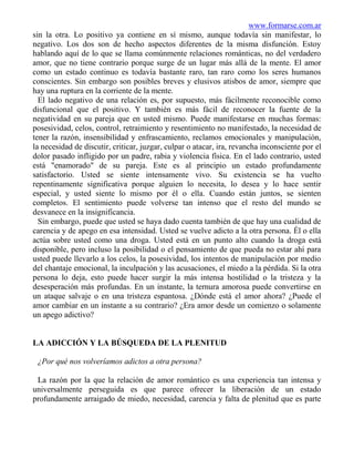 www.formarse.com.ar
sin la otra. Lo positivo ya contiene en sí mismo, aunque todavía sin manifestar, lo
negativo. Los dos son de hecho aspectos diferentes de la misma disfunción. Estoy
hablando aquí de lo que se llama comúnmente relaciones románticas, no del verdadero
amor, que no tiene contrario porque surge de un lugar más allá de la mente. El amor
como un estado continuo es todavía bastante raro, tan raro como los seres humanos
conscientes. Sin embargo son posibles breves y elusivos atisbos de amor, siempre que
hay una ruptura en la corriente de la mente.
  El lado negativo de una relación es, por supuesto, más fácilmente reconocible como
disfuncional que el positivo. Y también es más fácil de reconocer la fuente de la
negatividad en su pareja que en usted mismo. Puede manifestarse en muchas formas:
posesividad, celos, control, retraimiento y resentimiento no manifestado, la necesidad de
tener la razón, insensibilidad y enfrascamiento, reclamos emocionales y manipulación,
la necesidad de discutir, criticar, juzgar, culpar o atacar, ira, revancha inconsciente por el
dolor pasado infligido por un padre, rabia y violencia física. En el lado contrario, usted
está "enamorado" de su pareja. Este es al principio un estado profundamente
satisfactorio. Usted se siente intensamente vivo. Su existencia se ha vuelto
repentinamente significativa porque alguien lo necesita, lo desea y lo hace sentir
especial, y usted siente lo mismo por él o ella. Cuando están juntos, se sienten
completos. El sentimiento puede volverse tan intenso que el resto del mundo se
desvanece en la insignificancia.
  Sin embargo, puede que usted se haya dado cuenta también de que hay una cualidad de
carencia y de apego en esa intensidad. Usted se vuelve adicto a la otra persona. Él o ella
actúa sobre usted como una droga. Usted está en un punto alto cuando la droga está
disponible, pero incluso la posibilidad o el pensamiento de que pueda no estar ahí para
usted puede llevarlo a los celos, la posesividad, los intentos de manipulación por medio
del chantaje emocional, la inculpación y las acusaciones, el miedo a la pérdida. Si la otra
persona lo deja, esto puede hacer surgir la más intensa hostilidad o la tristeza y la
desesperación más profundas. En un instante, la ternura amorosa puede convertirse en
un ataque salvaje o en una tristeza espantosa. ¿Dónde está el amor ahora? ¿Puede el
amor cambiar en un instante a su contrario? ¿Era amor desde un comienzo o solamente
un apego adictivo?


LA ADICCIÓN Y LA BÚSQUEDA DE LA PLENITUD

 ¿Por qué nos volveríamos adictos a otra persona?

 La razón por la que la relación de amor romántico es una experiencia tan intensa y
universalmente perseguida es que parece ofrecer la liberación de un estado
profundamente arraigado de miedo, necesidad, carencia y falta de plenitud que es parte
 