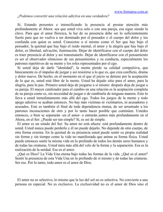 www.formarse.com.ar
 ¿Podemos convertir una relación adictiva en una verdadera?

  Sí. Estando presentes e intensificando la presencia al prestar atención más
profundamente al Ahora: sea que usted viva solo o con una pareja, esa sigue siendo la
clave. Para que el amor florezca, la luz de su presencia debe ser lo suficientemente
fuerte para que no vuelva a ser dominado por el pensador o el cuerpo del dolor y los
confunda con quien es usted. Conocerse a sí mismo como el Ser que hay bajo el
pensador, la quietud que hay bajo el ruido mental, el amor y la alegría que hay bajo el
dolor, es libertad, salvación, iluminación. Dejar de identificarse con el cuerpo del dolor
es traer presencia al dolor y así transmutarlo. Dejar de identificarse con el pensamiento
es ser el observador silencioso de sus pensamientos y su conducta, especialmente los
patrones repetitivos de su mente y los roles representados por el ego.
  Si usted deja de darle "identidad", la mente pierde su calidad compulsiva, que
básicamente es el impulso de juzgar y así resistirse a lo que es, que crea conflicto, drama
y dolor nuevo. De hecho, en el momento en el que el juicio se detiene por la aceptación
de lo que es, usted está libre de la mente. Usted ha dejado sitio para el amor, para la
alegría, para la paz. Primero usted deja de juzgarse a sí mismo: después deja de juzgar a
su pareja. El mayor catalizador para el cambio en una relación es la aceptación completa
de su pareja como es, sin necesidad de juzgar o de cambiarla de ninguna manera. Esto lo
lleva a usted inmediatamente más allá del ego. Todos los juegos de la mente y todo
apego adictivo se acaban entonces. No hay más víctimas ni victimarios, ni acusadores y
acusados. Este es también el final de toda dependencia mutua, de ser arrastrado a los
patrones inconscientes de otro y por lo tanto hacer posible que continúen. Ustedes
entonces, o bien se separarán -en el amor- o entrarán juntos más profundamente en el
Ahora, en el Ser. ¿Puede ser tan simple? Sí, es así de simple.
  El amor es un estado del Ser. Su amor no está afuera: está profundamente dentro de
usted. Usted nunca puede perderlo y él no puede dejarlo. No depende de otro cuerpo, de
otra forma externa. En la quietud de su presencia usted puede sentir su propia realidad
sin forma y sin tiempo como la vida no manifestada que anima su forma física. Usted
puede entonces sentir la misma vida en lo profundo de todos los demás seres humanos y
de todas las criaturas. Usted mira más allá del velo de la forma y la separación. Esa es la
realización de la unidad. Ese es el amor.
  ¿Qué es Dios? La Vida Una eterna bajo todas las formas de la vida. ¿Qué es el amor?
Sentir la presencia de esta Vida Una en lo profundo de sí mismo y de todas las criaturas.
Ser eso. Por lo tanto, todo amor es el amor de Dios.



 El amor no es selectivo, lo mismo que la luz del sol no es selectiva. No convierte a una
persona en especial. No es exclusivo. La exclusividad no es el amor de Dios sino el
 