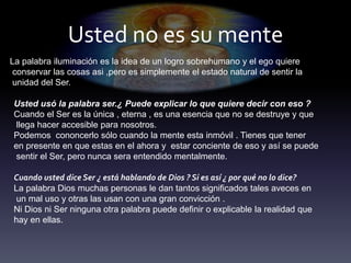 Usted no es su mente
La palabra iluminación es la idea de un logro sobrehumano y el ego quiere
conservar las cosas asi ,pero es simplemente el estado natural de sentir la
unidad del Ser.
Usted usó la palabra ser.¿ Puede explicar lo que quiere decir con eso ?
Cuando el Ser es la única , eterna , es una esencia que no se destruye y que
llega hacer accesible para nosotros.
Podemos cononcerlo sólo cuando la mente esta inmóvil . Tienes que tener
en presente en que estas en el ahora y estar conciente de eso y así se puede
sentir el Ser, pero nunca sera entendido mentalmente.
Cuando usted dice Ser ¿ está hablando de Dios ? Si es así ¿ por qué no lo dice?
La palabra Dios muchas personas le dan tantos significados tales aveces en
un mal uso y otras las usan con una gran convicción .
Ni Dios ni Ser ninguna otra palabra puede definir o explicable la realidad que
hay en ellas.
 