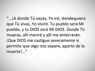 “...¡A donde Tú vayas, Yo iré; dondequiera
que Tú vivas, Yo viviré. Tu pueblo será Mi
pueblo, y tu DIOS será Mi DIOS. Donde Tú
mueras, allí moriré y allí me enterrarán.
¡Que DIOS me castigue severamente si
permito que algo nos separe, aparte de la
muerte!...”
 