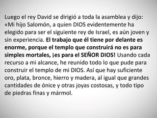 Luego el rey David se dirigió a toda la asamblea y dijo:
«Mi hijo Salomón, a quien DIOS evidentemente ha
elegido para ser el siguiente rey de Israel, es aún joven y
sin experiencia. El trabajo que él tiene por delante es
enorme, porque el templo que construirá no es para
simples mortales, ¡es para el SEÑOR DIOS! Usando cada
recurso a mi alcance, he reunido todo lo que pude para
construir el templo de mi DIOS. Así que hay suficiente
oro, plata, bronce, hierro y madera, al igual que grandes
cantidades de ónice y otras joyas costosas, y todo tipo
de piedras finas y mármol.
 