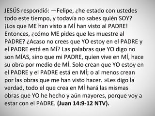 JESÚS respondió: —Felipe, ¿he estado con ustedes
todo este tiempo, y todavía no sabes quién SOY?
¡Los que ME han visto a MÍ han visto al PADRE!
Entonces, ¿cómo ME pides que les muestre al
PADRE? ¿Acaso no crees que YO estoy en el PADRE y
el PADRE está en MÍ? Las palabras que YO digo no
son MÍAS, sino que mi PADRE, quien vive en MÍ, hace
su obra por medio de MÍ. Solo crean que YO estoy en
el PADRE y el PADRE está en MÍ; o al menos crean
por las obras que me han visto hacer. »Les digo la
verdad, todo el que crea en MÍ hará las mismas
obras que YO he hecho y aún mayores, porque voy a
estar con el PADRE. (‭Juan‬ ‭14‬:‭9-12‬ ‭NTV).
 