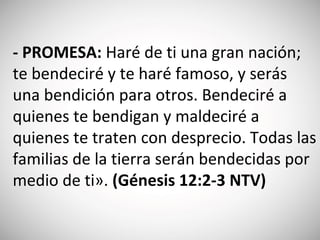 - PROMESA: Haré de ti una gran nación;
te bendeciré y te haré famoso, y serás
una bendición para otros. Bendeciré a
quienes te bendigan y maldeciré a
quienes te traten con desprecio. Todas las
familias de la tierra serán bendecidas por
medio de ti». (‭Génesis 12‬:2‬-3‬ NTV)
 