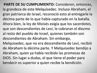 PARTE DE SU CUMPLIMIENTO: Consideren, entonces,
la grandeza de este Melquisedec. Incluso Abraham, el
gran patriarca de Israel, reconoció esto al entregarle la
décima parte de lo que había capturado en la batalla.
Ahora bien, la ley de Moisés exigía que los sacerdotes,
que son descendientes de Leví, le cobraran el diezmo
al resto del pueblo de Israel, quienes también son
descendientes de Abraham. Sin embargo,
Melquisedec, que no era descendiente de Leví, recibió
de Abraham la décima parte. Y Melquisedec bendijo a
Abraham, quien ya había recibido las promesas de
DIOS. Sin lugar a dudas, el que tiene el poder para
bendecir es superior a quien recibe la bendición.
 