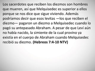 Los sacerdotes que reciben los diezmos son hombres
que mueren, así que Melquisedec es superior a ellos
porque se nos dice que sigue viviendo. Además
podríamos decir que esos levitas —los que reciben el
diezmo— pagaron un diezmo a Melquisedec cuando lo
pagó su antepasado Abraham. A pesar de que Leví aún
no había nacido, la simiente de la cual provino ya
existía en el cuerpo de Abraham cuando Melquisedec
recibió su diezmo. (‭Hebreos 7‬:4-10‬ NTV)
 