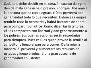 Cada uno debe decidir en su corazón cuánto dar; y no
den de mala gana ni bajo presión, «porque Dios ama a
la persona que da con alegría». Y Dios proveerá con
generosidad todo lo que necesiten. Entonces siempre
tendrán todo lo necesario y habrá bastante de sobra
para compartir con otros. Como dicen las Escrituras:
«Ellos comparten con libertad y dan generosamente a
los pobres. Sus buenas acciones serán recordadas
para siempre». Pues es Dios quien provee la semilla al
agricultor y luego el pan para comer. De la misma
manera, él proveerá y aumentará los recursos de
ustedes y luego producirá una gran cosecha de
generosidad en ustedes.
 