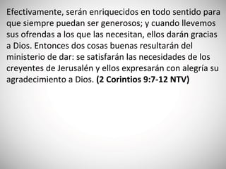 Efectivamente, serán enriquecidos en todo sentido para
que siempre puedan ser generosos; y cuando llevemos
sus ofrendas a los que las necesitan, ellos darán gracias
a Dios. Entonces dos cosas buenas resultarán del
ministerio de dar: se satisfarán las necesidades de los
creyentes de Jerusalén y ellos expresarán con alegría su
agradecimiento a Dios. (‭2‬ Corintios 9‬:7‬-12‬ NTV)
 