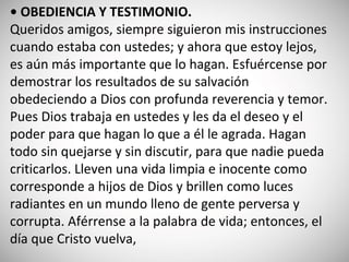 • OBEDIENCIA Y TESTIMONIO.
Queridos amigos, siempre siguieron mis instrucciones
cuando estaba con ustedes; y ahora que estoy lejos,
es aún más importante que lo hagan. Esfuércense por
demostrar los resultados de su salvación
obedeciendo a Dios con profunda reverencia y temor.
Pues Dios trabaja en ustedes y les da el deseo y el
poder para que hagan lo que a él le agrada. Hagan
todo sin quejarse y sin discutir, para que nadie pueda
criticarlos. Lleven una vida limpia e inocente como
corresponde a hijos de Dios y brillen como luces
radiantes en un mundo lleno de gente perversa y
corrupta. Aférrense a la palabra de vida; entonces, el
día que Cristo vuelva,
 