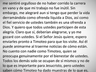 me sentiré orgulloso de no haber corrido la carrera
en vano y de que mi trabajo no fue inútil. Sin
embargo, me alegraré aun si tengo que perder la vida
derramándola como ofrenda líquida a Dios, así como
el fiel servicio de ustedes también es una ofrenda a
Dios. Y quiero que todos ustedes participen de esta
alegría. Claro que sí, deberían alegrarse, y yo me
gozaré con ustedes. Si el Señor Jesús quiere, espero
enviarles pronto a Timoteo para que los visite. Así él
puede animarme al traerme noticias de cómo están.
No cuento con nadie como Timoteo, quien se
preocupa genuinamente por el bienestar de ustedes.
Todos los demás solo se ocupan de sí mismos y no de
lo que es importante para Jesucristo, pero ustedes
saben cómo Timoteo ha dado muestras de lo que es.
 