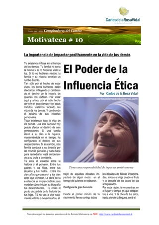 Para descargar los números anteriores de la Revista Motivateca en PDF: http://www.carlosdelarosavidal.tk
 
 
 
 
La importancia de impactar positivamente en la vida de los demás
Tu existencia influye en el tiempo
de los demás. Tu familia no sería
la misma si tú no hubieras visto la
luz. Si tú no hubieras nacido, tu
familia y su historia tendrían un
rumbo distinto.
Tan sólo por el hecho de estar
vivos, los seres humanos están
afectando, influyendo y cambian-
do el destino de la historia de
quienes los rodean. Por estar
aquí y ahora, por el sólo hecho
de vivir en este tiempo y en estos
minutos, estamos tocando las
vidas de los demás. Y cambiando
el destino de sus historias
personales.
Toda existencia toca la vida de
los demás. Una sola decisión hoy
puede afectar el destino de seis
generaciones. Si una familia
elevó a su clan a la riqueza,
manteniéndola en el tiempo, ha
configurado el destino de sus
descendientes. Si en cambio, otra
familia conduce a su dinastía por
las mismas penurias y nada hace
para remediarlo, está condenan-
do a su prole a la miseria.  
Tú eres el eslabón entre la
historia y el porvenir. Entre tus
padres y tus hijos, entre tus
abuelos y tus nietos. Entre los
cien años que pasaron y los cien
años que vendrán. La obra de tu
existencia es imprescindible para
modelar cómo inician su biografía
tus descendientes.    Tú creas el
punto de partida de la historia de
tus hijos. Tú no vas a vivir sola-
mente setenta o noventa años, el
El Poder de la
Influencia Ética
Tienes una responsabilidad de impactar positivamente
trajín de aquellas décadas im-
pactará de algún modo   en el
tiempo de quienes te rodearon.
Configurar la gran herencia
Desde el primer minuto de tu
nacimiento llevas contigo todas
las décadas de faenas incorpora-
das, inicias el viaje desde el fruto
y la secuela de los actos de tus
antepasados.
Por esta razón, te encuentras en
el lugar y tiempo en que despier-
tas a vivir. Y la obra de tus años,
hasta donde tú llegues, será el
Dossier para Líderes Conspiradores del Cambio
Motivateca # 10
Por Carlos de la Rosa Vidal
ccaarrlloossddeellaarroossaavviiddaall@@ggmmaaiill..ccoomm
 