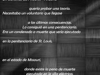 Un científico de Phoenix - Arizona -  quería probar una teoría.  Necesitaba un voluntario que llegase  a las últimas consecuencias.  Lo consiguió en una penitenciaría.  Era un condenado a muerte que sería ejecutado  en la penitenciaria de St. Louis,  en el estado de Missouri,  donde existe la pena de muerte  ejecutada en la silla eléctrica.  