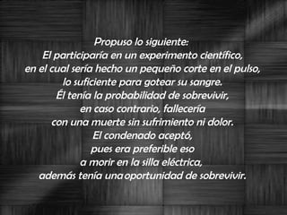 Propuso lo siguiente:  El participaría en un experimento científico,  en el cual sería hecho un pequeño corte en el pulso,  lo suficiente para gotear su sangre.  Él tenía la probabilidad de sobrevivir,  en caso contrario, fallecería  con una muerte sin sufrimiento ni dolor.  El condenado aceptó,  pues era preferible eso  a morir en la silla eléctrica,  además tenía una oportunidad de sobrevivir.  