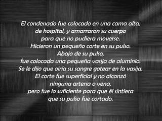 El condenado fue colocado en una cama alta,  de hospital, y amarraron su cuerpo  para que no pudiera moverse.  Hicieron un pequeño corte en su pulso.  Abajo de su pulso,  fue colocada una pequeña vasija de aluminio.  Se le dijo que oiría su sangre gotear en la vasija.  El corte fue superficial y no alcanzó  ninguna arteria o vena,  pero fue lo suficiente para que él sintiera  que su pulso fue cortado.  