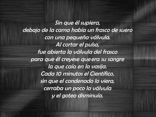 Sin que él supiera,  debajo de la cama había un frasco de suero  con una pequeña válvula.  Al cortar el pulso,  fue abierta la válvula del frasco  para que él creyese que era su sangre  la que caía en la vasija.  Cada 10 minutos el Científico,  sin que el condenado lo viera,  cerraba un poco la válvula  y el goteo disminuía.  