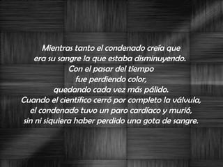Mientras tanto el condenado creía que  era su sangre la que estaba disminuyendo.  Con el pasar del tiempo  fue perdiendo color,  quedando cada vez más pálido.  Cuando el científico cerró por completo la válvula,  el condenado tuvo un paro cardíaco y murió,  sin ni siquiera haber perdido una gota de sangre.  