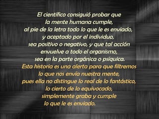 El científico consiguió probar que  la mente humana cumple,  al pie de la letra todo lo que le es enviado,  y aceptado por el individuo,  sea positivo o negativo, y que tal acción  envuelve a todo el organismo,  sea en la parte orgánica o psíquica. Esta historia es una alerta para que filtremos  lo que nos envía nuestra mente,  pues ella no distingue lo real de lo fantástico,  lo cierto de lo equivocado,  simplemente graba y cumple  lo que le es enviado.  