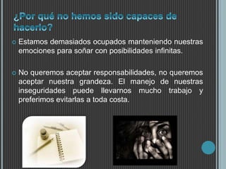  Estamos demasiados ocupados manteniendo nuestras 
emociones para soñar con posibilidades infinitas. 
 No queremos aceptar responsabilidades, no queremos 
aceptar nuestra grandeza. El manejo de nuestras 
inseguridades puede llevarnos mucho trabajo y 
preferimos evitarlas a toda costa. 
 