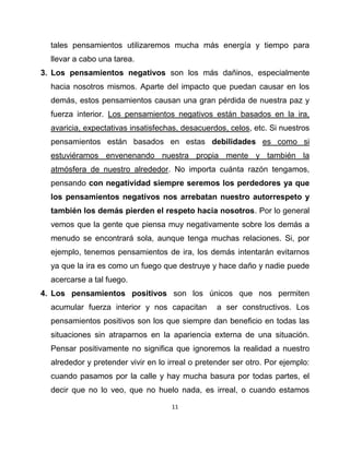 tales pensamientos utilizaremos mucha más energía y tiempo para
  llevar a cabo una tarea.
3. Los pensamientos negativos son los más dañinos, especialmente
  hacia nosotros mismos. Aparte del impacto que puedan causar en los
  demás, estos pensamientos causan una gran pérdida de nuestra paz y
  fuerza interior. Los pensamientos negativos están basados en la ira,
  avaricia, expectativas insatisfechas, desacuerdos, celos, etc. Si nuestros
  pensamientos están basados en estas debilidades es como si
  estuviéramos envenenando nuestra propia mente y también la
  atmósfera de nuestro alrededor. No importa cuánta razón tengamos,
  pensando con negatividad siempre seremos los perdedores ya que
  los pensamientos negativos nos arrebatan nuestro autorrespeto y
  también los demás pierden el respeto hacia nosotros. Por lo general
  vemos que la gente que piensa muy negativamente sobre los demás a
  menudo se encontrará sola, aunque tenga muchas relaciones. Si, por
  ejemplo, tenemos pensamientos de ira, los demás intentarán evitarnos
  ya que la ira es como un fuego que destruye y hace daño y nadie puede
  acercarse a tal fuego.
4. Los pensamientos positivos son los únicos que nos permiten
  acumular fuerza interior y nos capacitan        a ser constructivos. Los
  pensamientos positivos son los que siempre dan beneficio en todas las
  situaciones sin atraparnos en la apariencia externa de una situación.
  Pensar positivamente no significa que ignoremos la realidad a nuestro
  alrededor y pretender vivir en lo irreal o pretender ser otro. Por ejemplo:
  cuando pasamos por la calle y hay mucha basura por todas partes, el
  decir que no lo veo, que no huelo nada, es irreal, o cuando estamos

                                     11
 