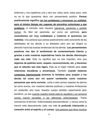 enfermos y nos repetimos una y otra vez: estoy sano, estoy sano, esto
no es lo que queremos decir con pensamiento positivo. Pensar
positivamente significa ver los problemas y reconocer su realidad,
pero al mismo tiempo ser capaces de encontrar soluciones a ese
problema. A menudo, esto requiere tolerancia, paciencia y sentido
común. Es fácil ser pesimista, así como ser optimista, pero
necesitamos ser muy cuidadosos y maduros si queremos ser
realistas. Una persona que piensa positivamente será consciente de las
debilidades de los demás a su alrededor pero aún así dirigirá su
atención hacia las buenas tendencias de los demás. Los pensamientos
positivos nos dan el sentimiento de contentamiento interior y
gracias a esto nuestras expectativas hacia los demás disminuyen
cada vez más. Esto no significa que no nos importen, sino que
dejamos de pedirles amor, respeto, reconocimiento, etc. y hacemos
que la relación sea más ligera. Este es el mejor método para crear
relaciones duraderas y armoniosas. También cuando estamos
contentos interiormente tenemos la fortaleza para aceptar a los
demás tal como son sin querer cambiarles como nosotros
pensamos que sería correcto. Junto a esto somos capaces de darnos
tal como somos, con nuestros talentos positivos y nuestras limitaciones
sin pretender otra cosa. Nuestro cuerpo también experimenta gran
beneficio, ya que cuando nuestra mente está en equilibrio y en armonía
somos menos sensibles a las diferentes enfermedades. Todos
conocemos el término “enfermedades psicosomáticas” y vemos como la
ciencia está descubriendo cada vez más la profunda interacción y
conexión entre el espíritu y el cuerpo. Una persona que tiene muchos

                                 12
 
