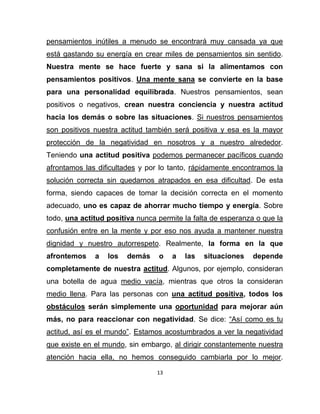 pensamientos inútiles a menudo se encontrará muy cansada ya que
está gastando su energía en crear miles de pensamientos sin sentido.
Nuestra mente se hace fuerte y sana si la alimentamos con
pensamientos positivos. Una mente sana se convierte en la base
para una personalidad equilibrada. Nuestros pensamientos, sean
positivos o negativos, crean nuestra conciencia y nuestra actitud
hacia los demás o sobre las situaciones. Si nuestros pensamientos
son positivos nuestra actitud también será positiva y esa es la mayor
protección de la negatividad en nosotros y a nuestro alrededor.
Teniendo una actitud positiva podemos permanecer pacíficos cuando
afrontamos las dificultades y por lo tanto, rápidamente encontramos la
solución correcta sin quedarnos atrapados en esa dificultad. De esta
forma, siendo capaces de tomar la decisión correcta en el momento
adecuado, uno es capaz de ahorrar mucho tiempo y energía. Sobre
todo, una actitud positiva nunca permite la falta de esperanza o que la
confusión entre en la mente y por eso nos ayuda a mantener nuestra
dignidad y nuestro autorrespeto. Realmente, la forma en la que
afrontemos    a   los   demás    o    a   las   situaciones   depende
completamente de nuestra actitud. Algunos, por ejemplo, consideran
una botella de agua medio vacía, mientras que otros la consideran
medio llena. Para las personas con una actitud positiva, todos los
obstáculos serán simplemente una oportunidad para mejorar aún
más, no para reaccionar con negatividad. Se dice: “Así como es tu
actitud, así es el mundo”. Estamos acostumbrados a ver la negatividad
que existe en el mundo, sin embargo, al dirigir constantemente nuestra
atención hacia ella, no hemos conseguido cambiarla por lo mejor.

                                 13
 