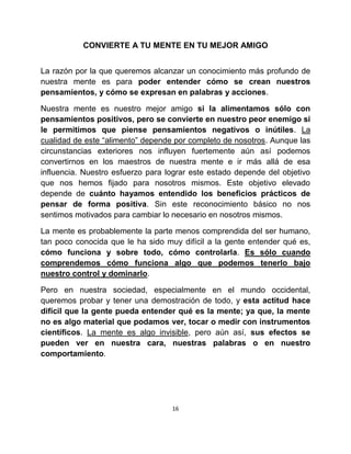 CONVIERTE A TU MENTE EN TU MEJOR AMIGO


La razón por la que queremos alcanzar un conocimiento más profundo de
nuestra mente es para poder entender cómo se crean nuestros
pensamientos, y cómo se expresan en palabras y acciones.

Nuestra mente es nuestro mejor amigo si la alimentamos sólo con
pensamientos positivos, pero se convierte en nuestro peor enemigo si
le permitimos que piense pensamientos negativos o inútiles. La
cualidad de este “alimento” depende por completo de nosotros. Aunque las
circunstancias exteriores nos influyen fuertemente aún así podemos
convertirnos en los maestros de nuestra mente e ir más allá de esa
influencia. Nuestro esfuerzo para lograr este estado depende del objetivo
que nos hemos fijado para nosotros mismos. Este objetivo elevado
depende de cuánto hayamos entendido los beneficios prácticos de
pensar de forma positiva. Sin este reconocimiento básico no nos
sentimos motivados para cambiar lo necesario en nosotros mismos.

La mente es probablemente la parte menos comprendida del ser humano,
tan poco conocida que le ha sido muy difícil a la gente entender qué es,
cómo funciona y sobre todo, cómo controlarla. Es sólo cuando
comprendemos cómo funciona algo que podemos tenerlo bajo
nuestro control y dominarlo.

Pero en nuestra sociedad, especialmente en el mundo occidental,
queremos probar y tener una demostración de todo, y esta actitud hace
difícil que la gente pueda entender qué es la mente; ya que, la mente
no es algo material que podamos ver, tocar o medir con instrumentos
científicos. La mente es algo invisible, pero aún así, sus efectos se
pueden ver en nuestra cara, nuestras palabras o en nuestro
comportamiento.




                                   16
 
