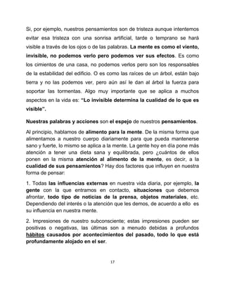 Si, por ejemplo, nuestros pensamientos son de tristeza aunque intentemos
evitar esa tristeza con una sonrisa artificial, tarde o temprano se hará
visible a través de los ojos o de las palabras. La mente es como el viento,
invisible, no podemos verlo pero podemos ver sus efectos. Es como
los cimientos de una casa, no podemos verlos pero son los responsables
de la estabilidad del edificio. O es como las raíces de un árbol, están bajo
tierra y no las podemos ver, pero aún así le dan al árbol la fuerza para
soportar las tormentas. Algo muy importante que se aplica a muchos
aspectos en la vida es: “Lo invisible determina la cualidad de lo que es
visible”.

Nuestras palabras y acciones son el espejo de nuestros pensamientos.

Al principio, hablamos de alimento para la mente. De la misma forma que
alimentamos a nuestro cuerpo diariamente para que pueda mantenerse
sano y fuerte, lo mismo se aplica a la mente. La gente hoy en día pone más
atención a tener una dieta sana y equilibrada, pero ¿cuántos de ellos
ponen en la misma atención al alimento de la mente, es decir, a la
cualidad de sus pensamientos? Hay dos factores que influyen en nuestra
forma de pensar:

1. Todas las influencias externas en nuestra vida diaria, por ejemplo, la
gente con la que entramos en contacto, situaciones que debemos
afrontar, todo tipo de noticias de la prensa, objetos materiales, etc.
Dependiendo del interés o la atención que les demos, de acuerdo a ello es
su influencia en nuestra mente.

2. Impresiones de nuestro subconsciente; estas impresiones pueden ser
positivas o negativas, las últimas son a menudo debidas a profundos
hábitos causados por acontecimientos del pasado, todo lo que está
profundamente alojado en el ser.


                                     17
 