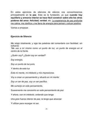 En estos ejercicios de silencios de silencio nos concentraremos
principalmente en la paz. Esta es la fundación, ya que cuando hay
equilibrio y armonía interior se hace fácil construir sobre ella los otros
poderes del amor, felicidad, verdad, etc. La experiencia de paz profunda
me calma, me clarifica y me llena de energía para pensar y actuar positivo.

Vamos a empezar.



Ejercicio de Silencio


Me relajo totalmente, y sigo las palabras del comentario con facilidad, sin
esfuerzo
“Me veo a mí mismo como un punto de luz, un punto de energía en el
centro de la frente.

¿Quién soy? ¿Quién soy en verdad?

Soy energía,

Soy un punto de luz pura,

Y dentro de esta luz

Está mi mente, mi intelecto y mis impresiones.

Voy a crear un pensamiento y situarlo en mi mente:

Soy un ser de paz, soy un ser pacífico.

Me sumerjo en este pensamiento,

Suavemente me concentro en este pensamiento de paz

Y ahora, con mi intelecto, entiendo que tengo

Una gran fuerza interior de paz, la tengo que alcanzar

Y utilizar para recargar mi ser.

                                     21
 