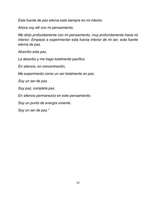 Esta fuente de paz eterna está siempre en mi interior.

Ahora voy allí con mi pensamiento.

Me dirijo profundamente con mi pensamiento, muy profundamente hacia mi
interior. Empiezo a experimentar esta fuerza interior de mi ser, esta fuente
eterna de paz.

Absorbo esta paz,

La absorbo y me hago totalmente pacífico.

En silencio, en concentración,

Me experimento como un ser totalmente en paz.

Soy un ser de paz.

Soy paz, completa paz.

En silencio permanezco en este pensamiento.

Soy un punto de energía viviente.

Soy un ser de paz.”




                                     22
 
