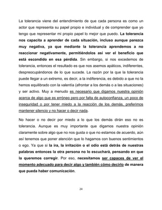 La tolerancia viene del entendimiento de que cada persona es como un
actor que representa su papel propio e individual y de comprender que yo
tengo que representar mi propio papel lo mejor que puedo. La tolerancia
nos capacita a aprender de cada situación, incluso aunque parezca
muy negativa, ya que mediante la tolerancia aprendemos a no
reaccionar negativamente, permitiéndolos así ver el beneficio que
está escondido en esa pérdida. Sin embargo, si nos excedemos de
tolerancia, entonces el resultado es que nos asemos apáticos, indiferentes,
despreocupándonos de lo que sucede. La razón por la que la tolerancia
puede llegar a un extremo, es decir, a la indiferencia, es debido a que no la
hemos equilibrado con la valentía (afrontar a los demás o a las situaciones)
y ser activo. Muy a menudo es necesario que digamos nuestra opinión
acerca de algo que es erróneo pero por falta de autoconfianza, un poco de
inseguridad o por tener miedo a la reacción de los demás, preferimos
mantener silencio y no hacer o decir nada.

No hacer o no decir por miedo a lo que los demás dirán eso no es
tolerancia. Aunque es muy importante que digamos nuestra opinión
claramente sobre algo que no nos gusta o que no estamos de acuerdo, aún
así tenemos que poner atención que lo hagamos con buenos sentimientos
o ego. Ya que si la ira, la irritación o el odio está detrás de nuestras
palabras entonces la otra persona no lo escuchará, pensando en que
la queremos corregir. Por eso, necesitamos ser capaces de ver el
momento adecuado para decir algo y también cómo decirlo de manera
que pueda haber comunicación.



                                     24
 