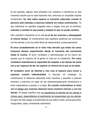 Si por ejemplo, alguien está enfadado con nosotros e intentamos en ese
momento decirle que lo está haciendo mal, entonces es imposible hacerle
comprender. Es más sabio esperar el momento adecuado cuando la
persona esté calmada y entonces hablarle sin malos sentimientos. Ya
que tolerancia no significa aceptarlo todo a ciegas, sino por el contrario,
entender y cambiar lo que puedo y aceptar lo que no puedo cambiar.

Otro equilibrio importante en la vida es el de ser amoroso y desapegado
al mismo tiempo. Si mantenemos este equilibrio podemos ser amorosos
con los demás y a la vez estar libres de desacuerdos y preocupaciones.

El amor probablemente es el valor más elevado que todos los seres
humanos desean experimentar desde el momento del nacimiento
hasta la muerte. El amor verdadero y desinteresado se ha hecho tan
escaso que la mayoría de la gente no cree en su existencia. Por amor
verdadero entendemos la capacidad de respetar a los demás tal como
son y ser capaces de dar sin esperar un retorno de lo que se ha dado.

El verdadero amor da libertad y nos crea el espacio para crecer y
expresar    nuestra   individualidad.     A    menudo,   sin   embargo,   no
mantenemos la distancia adecuada entre nosotros y aquellos a quienes
amamos y entonces en lugar de dar desinteresadamente empezamos a
tener expectativas a poseer y a exigir. Es cuando confundimos el amor
con el apego que creamos ataduras hacia nosotros mismos y con los
demás. El apego significa que no respetamos la libertad de los demás e
incluso peor, desarrollamos el sentimiento de posesividad con los demás.
El signo de este apego o posesividad es que habrá miedo, preocupaciones,
inseguridad, celos y finalmente sufrimiento.
                                     25
 