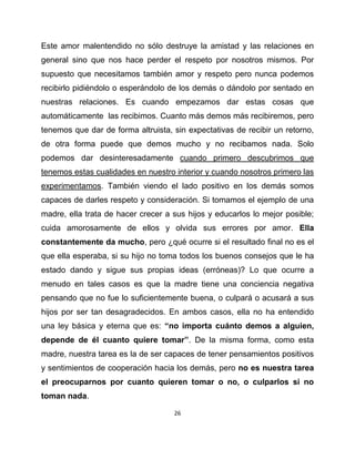 Este amor malentendido no sólo destruye la amistad y las relaciones en
general sino que nos hace perder el respeto por nosotros mismos. Por
supuesto que necesitamos también amor y respeto pero nunca podemos
recibirlo pidiéndolo o esperándolo de los demás o dándolo por sentado en
nuestras relaciones. Es cuando empezamos dar estas cosas que
automáticamente las recibimos. Cuanto más demos más recibiremos, pero
tenemos que dar de forma altruista, sin expectativas de recibir un retorno,
de otra forma puede que demos mucho y no recibamos nada. Solo
podemos dar desinteresadamente cuando primero descubrimos que
tenemos estas cualidades en nuestro interior y cuando nosotros primero las
experimentamos. También viendo el lado positivo en los demás somos
capaces de darles respeto y consideración. Si tomamos el ejemplo de una
madre, ella trata de hacer crecer a sus hijos y educarlos lo mejor posible;
cuida amorosamente de ellos y olvida sus errores por amor. Ella
constantemente da mucho, pero ¿qué ocurre si el resultado final no es el
que ella esperaba, si su hijo no toma todos los buenos consejos que le ha
estado dando y sigue sus propias ideas (erróneas)? Lo que ocurre a
menudo en tales casos es que la madre tiene una conciencia negativa
pensando que no fue lo suficientemente buena, o culpará o acusará a sus
hijos por ser tan desagradecidos. En ambos casos, ella no ha entendido
una ley básica y eterna que es: “no importa cuánto demos a alguien,
depende de él cuanto quiere tomar”. De la misma forma, como esta
madre, nuestra tarea es la de ser capaces de tener pensamientos positivos
y sentimientos de cooperación hacia los demás, pero no es nuestra tarea
el preocuparnos por cuanto quieren tomar o no, o culparlos si no
toman nada.

                                    26
 