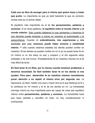 Cada uno es libre de escoger para sí mismo qué quiere hacer y hasta
qué punto. Lo importante es que yo esté haciendo lo que es correcto;
revisar esto es mi primer deber.

El equilibrio más importante es el de los pensamientos, palabras y
acciones. O en otras palabras, el equilibrio entre el mundo interior y el
mundo exterior. Solo cuando hablamos lo que pensamos y hacemos lo
que decimos puede empezar a crecer en nosotros el autorrespeto y la
autoconfianza. Cuando mi entendimiento, mis experiencias y mis
acciones son uno, entonces puede haber armonía y estabilidad
interior. Y sólo cuando estamos estables los demás pueden confiar en
nosotros. Ni los demás no pueden confiar en mí ni yo no puedo tener fe en
mí mismo si un día estoy en paz y coopero y al día siguiente estoy
enfadado y de mal humor. Probablemente fe en nosotros mismos es la fe
más difícil de tener.

Es fácil tener fe en Dios, por lo menos cuando tenemos problemas o
tenemos necesidad. Es fácil también tener fe en los demás si nos
ayudan. Pero para desarrollar fe en nosotros mismos necesitamos
poner atención a no repetir el mismo error por segunda vez. La
hipocresía, es decir, hablar una cosa y hacer otra es lo que destruye la fe y
la confianza en mí mismo y la fe de los demás en mí. La honestidad
conmigo mismo es muy importante para ser capaz de crear ese equilibrio
interior entre pensamientos, palabras y acciones. La honestidad hace
que haya claridad y sencillez en todo; no hay complicaciones ni
confusiones.



                                     27
 
