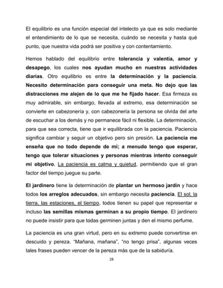 El equilibrio es una función especial del intelecto ya que es solo mediante
el entendimiento de lo que se necesita, cuándo se necesita y hasta qué
punto, que nuestra vida podrá ser positiva y con contentamiento.

Hemos hablado del equilibrio entre tolerancia y valentía, amor y
desapego, los cuales nos ayudan mucho en nuestras actividades
diarias. Otro equilibrio es entre la determinación y la paciencia.
Necesito determinación para conseguir una meta. No dejo que las
distracciones me alejen de lo que me he fijado hacer. Esa firmeza es
muy admirable, sin embargo, llevada al extremo, esa determinación se
convierte en cabezonería y, con cabezonería la persona se olvida del arte
de escuchar a los demás y no permanece fácil ni flexible. La determinación,
para que sea correcta, tiene que ir equilibrada con la paciencia. Paciencia
significa cambiar y seguir un objetivo pero sin presión. La paciencia me
enseña que no todo depende de mí; a menudo tengo que esperar,
tengo que tolerar situaciones y personas mientras intento conseguir
mi objetivo. La paciencia es calma y quietud, permitiendo que el gran
factor del tiempo juegue su parte.

El jardinero tiene la determinación de plantar un hermoso jardín y hace
todos los arreglos adecuados, sin embargo necesita paciencia. El sol, la
tierra, las estaciones, el tiempo, todos tienen su papel que representar e
incluso las semillas mismas germinan a su propio tiempo. El jardinero
no puede insistir para que todas germinen juntas y den el mismo perfume.

La paciencia es una gran virtud, pero en su extremo puede convertirse en
descuido y pereza. “Mañana, mañana”, “no tengo prisa”, algunas veces
tales frases pueden vencer de la pereza más que de la sabiduría.
                                     28
 