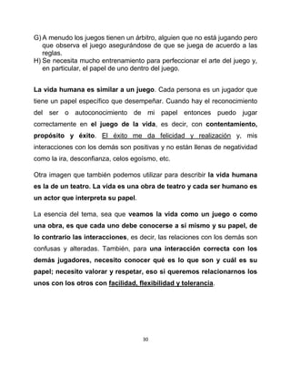 G) A menudo los juegos tienen un árbitro, alguien que no está jugando pero
   que observa el juego asegurándose de que se juega de acuerdo a las
   reglas.
H) Se necesita mucho entrenamiento para perfeccionar el arte del juego y,
   en particular, el papel de uno dentro del juego.


La vida humana es similar a un juego. Cada persona es un jugador que
tiene un papel específico que desempeñar. Cuando hay el reconocimiento
del ser o autoconocimiento de mi papel entonces puedo jugar
correctamente en el juego de la vida, es decir, con contentamiento,
propósito y éxito. El éxito me da felicidad y realización y, mis
interacciones con los demás son positivas y no están llenas de negatividad
como la ira, desconfianza, celos egoísmo, etc.

Otra imagen que también podemos utilizar para describir la vida humana
es la de un teatro. La vida es una obra de teatro y cada ser humano es
un actor que interpreta su papel.

La esencia del tema, sea que veamos la vida como un juego o como
una obra, es que cada uno debe conocerse a sí mismo y su papel, de
lo contrario las interacciones, es decir, las relaciones con los demás son
confusas y alteradas. También, para una interacción correcta con los
demás jugadores, necesito conocer qué es lo que son y cuál es su
papel; necesito valorar y respetar, eso si queremos relacionarnos los
unos con los otros con facilidad, flexibilidad y tolerancia.




                                    30
 