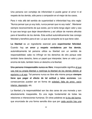 Una persona con complejo de inferioridad ni puede ganar el amor ni el
respeto de los demás, sólo pena o compasión en el mejor de los casos.

Para ir más allá del sentido de superioridad e inferioridad hay otra regla:
“Nunca pensar que yo soy todo, nunca pensar que no soy nada”. Mantener
siempre reconocimiento de que existo, por lo tanto tengo algún valor y sea
lo que sea tengo que dejar desarrollarme y así utilizar de manera altruista
para el beneficio de los demás. Esta actitud automáticamente trae consigo
felicidad y beneficio para el ser. Lo que se comparte es lo que tiene valor.

La libertad es un ingrediente esencial para experimentar felicidad.
Cuando hay un amor y respeto verdaderos por los demás,
automáticamente tal persona utiliza su libertad con un sentido de
responsabilidad; sabe no infringir en los derechos de otro porque este
también tiene derecho, tiene un papel que interpretar, tiene un valor y por
encima de todo, también tiene un derecho a la libertad.

Una persona irresponsable nunca es libre; irresponsable significa el que
usa mal su propia libertad o restringe la libertad de los demás debido al
egoísmo o al ego. Tal persona nunca es libre ella misma porque siempre
tiene que pagar el efecto de tal actitud y tales acciones. Las
consecuencias pueden ser en forma de soledad, falta de amor, vacío
interior, depresión, etc.

La libertad y la responsabilidad son las dos caras de una moneda y son
absolutamente inseparable. Es una regla fundamental de todas las
relaciones e interacciones humanas. En otras palabras es la ley del karma,
que enunciada de una forma sencilla dice que por cada acción hay una

                                      32
 