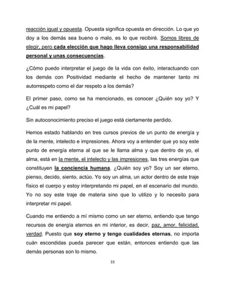 reacción igual y opuesta. Opuesta significa opuesta en dirección. Lo que yo
doy a los demás sea bueno o malo, es lo que recibiré. Somos libres de
elegir, pero cada elección que hago lleva consigo una responsabilidad
personal y unas consecuencias.

¿Cómo puedo interpretar el juego de la vida con éxito, interactuando con
los demás con Positividad mediante el hecho de mantener tanto mi
autorrespeto como el dar respeto a los demás?

El primer paso, como se ha mencionado, es conocer ¿Quién soy yo? Y
¿Cuál es mi papel?

Sin autoconocimiento preciso el juego está ciertamente perdido.

Hemos estado hablando en tres cursos previos de un punto de energía y
de la mente, intelecto e impresiones. Ahora voy a entender que yo soy este
punto de energía eterna al que se le llama alma y que dentro de yo, el
alma, está en la mente, el intelecto y las impresiones, las tres energías que
constituyen la conciencia humana. ¿Quién soy yo? Soy un ser eterno,
pienso, decido, siento, actúo. Yo soy un alma, un actor dentro de este traje
físico el cuerpo y estoy interpretando mi papel, en el escenario del mundo.
Yo no soy este traje de materia sino que lo utilizo y lo necesito para
interpretar mi papel.

Cuando me entiendo a mí mismo como un ser eterno, entiendo que tengo
recursos de energía eternos en mi interior, es decir, paz, amor, felicidad,
verdad. Puesto que soy eterno y tengo cualidades eternas, no importa
cuán escondidas pueda parecer que están, entonces entiendo que las
demás personas son lo mismo.
                                     33
 