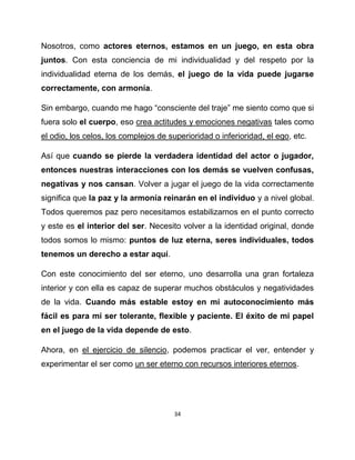Nosotros, como actores eternos, estamos en un juego, en esta obra
juntos. Con esta conciencia de mi individualidad y del respeto por la
individualidad eterna de los demás, el juego de la vida puede jugarse
correctamente, con armonía.

Sin embargo, cuando me hago “consciente del traje” me siento como que si
fuera solo el cuerpo, eso crea actitudes y emociones negativas tales como
el odio, los celos, los complejos de superioridad o inferioridad, el ego, etc.

Así que cuando se pierde la verdadera identidad del actor o jugador,
entonces nuestras interacciones con los demás se vuelven confusas,
negativas y nos cansan. Volver a jugar el juego de la vida correctamente
significa que la paz y la armonía reinarán en el individuo y a nivel global.
Todos queremos paz pero necesitamos estabilizarnos en el punto correcto
y este es el interior del ser. Necesito volver a la identidad original, donde
todos somos lo mismo: puntos de luz eterna, seres individuales, todos
tenemos un derecho a estar aquí.

Con este conocimiento del ser eterno, uno desarrolla una gran fortaleza
interior y con ella es capaz de superar muchos obstáculos y negatividades
de la vida. Cuando más estable estoy en mi autoconocimiento más
fácil es para mí ser tolerante, flexible y paciente. El éxito de mi papel
en el juego de la vida depende de esto.

Ahora, en el ejercicio de silencio, podemos practicar el ver, entender y
experimentar el ser como un ser eterno con recursos interiores eternos.




                                       34
 