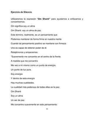Ejercicio de Silencio


Utilizaremos la expresión “Om Shanti” para ayudarnos a enfocarnos y
concentrarnos.

Om significa soy un alma

Om Shanti: soy un alma de paz

Este término, realmente, es un pensamiento que

Podemos mantener de forma firme en nuestra mente

Cuando tal pensamiento positivo se mantiene con firmeza

Uno es capaz de obtener poder de él.

Relajémonos y empecemos:

“Suavemente me concentro en el centro de la frente.

A medida que me concentro

Me veo a mí mismo como un punto de energía,

Un punto de luz pura.

Soy energía

Y dentro de esta energía

Hay muchas cualidades.

La cualidad más poderosa de todas ellas es la paz;

Om Shanti

Soy un alma

Un ser de paz.

Me concentro suavemente en este pensamiento:
                                    35
 