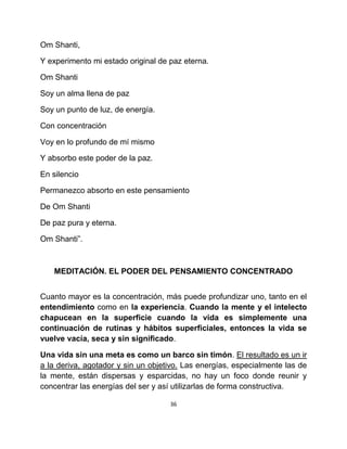 Om Shanti,

Y experimento mi estado original de paz eterna.

Om Shanti

Soy un alma llena de paz

Soy un punto de luz, de energía.

Con concentración

Voy en lo profundo de mí mismo

Y absorbo este poder de la paz.

En silencio

Permanezco absorto en este pensamiento

De Om Shanti

De paz pura y eterna.

Om Shanti”.



   MEDITACIÓN. EL PODER DEL PENSAMIENTO CONCENTRADO


Cuanto mayor es la concentración, más puede profundizar uno, tanto en el
entendimiento como en la experiencia. Cuando la mente y el intelecto
chapucean en la superficie cuando la vida es simplemente una
continuación de rutinas y hábitos superficiales, entonces la vida se
vuelve vacía, seca y sin significado.

Una vida sin una meta es como un barco sin timón. El resultado es un ir
a la deriva, agotador y sin un objetivo. Las energías, especialmente las de
la mente, están dispersas y esparcidas, no hay un foco donde reunir y
concentrar las energías del ser y así utilizarlas de forma constructiva.

                                    36
 