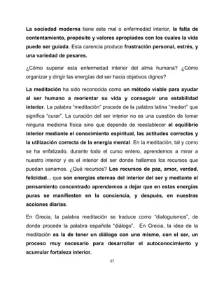 La sociedad moderna tiene este mal o enfermedad interior, la falta de
contentamiento, propósito y valores apropiados con los cuales la vida
puede ser guiada. Esta carencia produce frustración personal, estrés, y
una variedad de pesares.

¿Cómo superar esta enfermedad interior del alma humana? ¿Cómo
organizar y dirigir las energías del ser hacia objetivos dignos?

La meditación ha sido reconocida como un método viable para ayudar
al ser humano a reorientar su vida y conseguir una estabilidad
interior. La palabra “meditación” procede de la palabra latina “mederi” que
significa “curar”. La curación del ser interior no es una cuestión de tomar
ninguna medicina física sino que depende de reestablecer el equilibrio
interior mediante el conocimiento espiritual, las actitudes correctas y
la utilización correcta de la energía mental. En la meditación, tal y como
se ha enfatizado, durante todo el curso entero, aprendemos a mirar a
nuestro interior y es el interior del ser donde hallamos los recursos que
puedan sanarnos. ¿Qué recursos? Los recursos de paz, amor, verdad,
felicidad... que son energías eternas del interior del ser y mediante el
pensamiento concentrado aprendemos a dejar que en estas energías
puras se manifiesten en la conciencia, y después, en nuestras
acciones diarias.

En Grecia, la palabra meditación se traduce como “dialoguismos”, de
donde procede la palabra española “diálogo”. En Grecia, la idea de la
meditación es la de tener un diálogo con uno mismo, con el ser, un
proceso muy necesario para desarrollar el autoconocimiento y
acumular fortaleza interior.
                                      37
 
