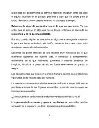 El proceso del pensamiento se activa al recordar, imaginar, tanto sea algo
o alguna situación en el pasado, presente o algo que se quiere para el
futuro. Recuerda que el cerebro humano no distingue el tiempo.

Debemos de dejar de concentrarnos en lo que no queremos. Ya que
entre más se piense en algo que no se desee, entonces se convierte en
resistencia y es lo que más persiste.

Por ello, cuando alguien se concentra en algo que le desagrada y además
le pone un fuerte sentimiento de pasión, entonces hace que ocurra más
rápido ese evento al cual se resistía.

Debemos de poner atención de una manera muy minuciosa en lo que
realmente queremos en nuestra vida, y comenzar a concentrarnos
diariamente en lo que realmente queremos y además debemos de
imaginar, visualizar y poner en ello un fuerte sentimiento de gratitud y
alegría.

Los pensamientos que están en la mente humana son los que predominan
y persisten en la vida de cada ser humano.

La mente humana está constantemente dando forma a lo que está siendo
percibido a través de los órganos sensoriales, y permite que las cosas se
transformen en realidad.

¿Cómo puede un ser humano transformar verdaderamente su vida?

Los pensamientos causan y generan sentimientos, los cuales pueden
ser positivos o negativos, es decir, agradables o desagradables.


                                         4
 