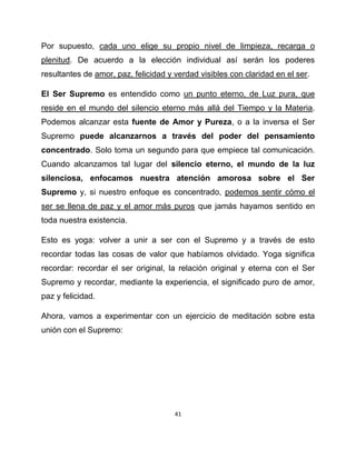 Por supuesto, cada uno elige su propio nivel de limpieza, recarga o
plenitud. De acuerdo a la elección individual así serán los poderes
resultantes de amor, paz, felicidad y verdad visibles con claridad en el ser.

El Ser Supremo es entendido como un punto eterno, de Luz pura, que
reside en el mundo del silencio eterno más allá del Tiempo y la Materia.
Podemos alcanzar esta fuente de Amor y Pureza, o a la inversa el Ser
Supremo puede alcanzarnos a través del poder del pensamiento
concentrado. Solo toma un segundo para que empiece tal comunicación.
Cuando alcanzamos tal lugar del silencio eterno, el mundo de la luz
silenciosa, enfocamos nuestra atención amorosa sobre el Ser
Supremo y, si nuestro enfoque es concentrado, podemos sentir cómo el
ser se llena de paz y el amor más puros que jamás hayamos sentido en
toda nuestra existencia.

Esto es yoga: volver a unir a ser con el Supremo y a través de esto
recordar todas las cosas de valor que habíamos olvidado. Yoga significa
recordar: recordar el ser original, la relación original y eterna con el Ser
Supremo y recordar, mediante la experiencia, el significado puro de amor,
paz y felicidad.

Ahora, vamos a experimentar con un ejercicio de meditación sobre esta
unión con el Supremo:




                                      41
 
