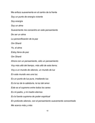 Me enfoco suavemente en el centro de la frente

Soy un punto de energía viviente

Soy energía

Soy un alma

Suavemente me concentro en este pensamiento

De ser un alma

La personificación de la paz

Om Shanti

Yo, el alma

Estoy llena de paz

Om Shanti

Ahora con un pensamiento, sólo un pensamiento

Voy más allá del tiempo, más allá de esta tierra;

Voy a un mundo de silencio, un mundo de luz

En este mundo veo una luz.

Es un punto de luz pura, irradiando luz.

Es la luz de la sabiduría, la luz del amor.

Este es el supremo entre todos los seres

Es mi padre, y mi madre eternos

Es la fuente suprema de poder espiritual

En profundo silencio, con el pensamiento suavemente concentrado

Me acerco más y más

                                       42
 