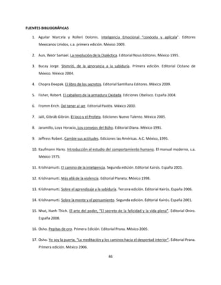 FUENTES BIBLIOGRÁFICAS

   1. Aguilar Marcela y Rolleri Dolores. Inteligencia Emocional “conócela y aplícala”. Editores
       Mexicanos Unidos, s.a. primera edición. México 2009.

   2. Aun, Weor Samael. La revolución de la Dialéctica. Editorial Nous Editores. México 1995.

   3. Bucay Jorge. Shimriti, de la ignorancia a la sabiduría. Primera edición. Editorial Océano de
       México. México 2004.

   4. Chopra Deepak. El libro de los secretos. Editorial Santillana Editores. México 2009.

   5. Fisher, Robert. El caballero de la armadura Oxidada. Ediciones Obelisco. España 2004.

   6. Fromm Erich. Del tener al ser. Editorial Paidós. México 2000.

   7. Jalil, Gibráb Gibrán. El loco y el Profeta. Ediciones Nuevo Talento. México 2005.

   8. Jaramillo, Loya Horacio. Los consejos del Búho. Editorial Diana. México 1991.

   9. Jeffress Robert. Cambie sus actitudes. Ediciones las Américas. A.C. México, 1995.

   10. Kaufmann Harry. Introducción al estudio del comportamiento humano. El manual moderno, s.a.
       México 1975.

   11. Krishnamurti. El camino de la inteligencia. Segunda edición. Editorial Kairós. España 2001.

   12. Krishnamurti. Más allá de la violencia. Editorial Planeta. México 1998.

   13. Krishnamurti. Sobre el aprendizaje y la sabiduría. Tercera edición. Editorial Kairós. España 2006.

   14. Krishnamurti. Sobre la mente y el pensamiento. Segunda edición. Editorial Kairós. España 2001.

   15. Nhat, Hanh Thich. El arte del poder, “El secreto de la felicidad y la vida plena”. Editorial Oniro.
       España 2008.

   16. Osho. Pepitas de oro. Primera Edición. Editorial Prana. México 2005.

   17. Osho. Yo soy la puerta, “La meditación y los caminos hacia el despertad interior”. Editorial Prana.
       Primera edición. México 2006.

                                                   46
 
