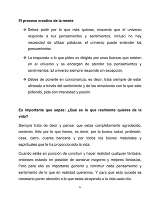 El proceso creativo de la mente

   Debes pedir por lo que más quieras, recuerda que el universo
     responde a tus pensamientos y sentimientos, incluso no hay
     necesidad de utilizar palabras, el universo puede entender los
     pensamientos.

   La respuesta a lo que pides es dirigida por unas fuerzas que existen
     en el universo y se encargan de atender tus pensamientos y
     sentimientos. El universo siempre responde sin excepción.

   Debes de ponerte en consonancia, es decir, trata siempre de estar
     alineado a través del sentimiento y de las emociones con lo que este
     pidiendo, pide con intensidad y pasión.



Es importante que sepas: ¿Qué es lo que realmente quieres de la
vida?

Siempre trata de decir y pensar que estas completamente agradecido,
contento, feliz por lo que tienes, es decir, por la buena salud, profesión,
casa, carro, cuenta bancaria y por todos los bienes materiales y
espirituales que te ha proporcionado la vida.

Cuando estés en posición de construir y hacer realidad cualquier fantasía,
entonces estarás en posición de construir mayores y mejores fantasías.
Pero para ello es importante generar y construir cada pensamiento y
sentimiento de lo que en realidad queremos. Y para que esto sucede es
necesario poner atención a lo que estas atrayendo a tu vida cada día.

                                      6
 