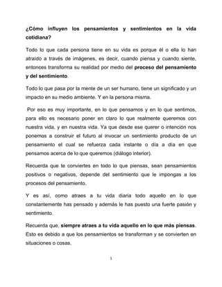 ¿Cómo influyen los pensamientos y sentimientos en la vida
cotidiana?

Todo lo que cada persona tiene en su vida es porque él o ella lo han
atraído a través de imágenes, es decir, cuando piensa y cuando siente,
entonces transforma su realidad por medio del proceso del pensamiento
y del sentimiento.

Todo lo que pasa por la mente de un ser humano, tiene un significado y un
impacto en su medio ambiente. Y en la persona misma.

Por eso es muy importante, en lo que pensamos y en lo que sentimos,
para ello es necesario poner en claro lo que realmente queremos con
nuestra vida, y en nuestra vida. Ya que desde ese querer o intención nos
ponemos a construir el futuro al invocar un sentimiento producto de un
pensamiento el cual se refuerza cada instante o día a día en que
pensamos acerca de lo que queremos (diálogo interior).

Recuerda que te conviertes en todo lo que piensas, sean pensamientos
positivos o negativos, depende del sentimiento que le impongas a los
procesos del pensamiento.

Y es así, como atraes a tu vida diaria todo aquello en lo que
constantemente has pensado y además le has puesto una fuerte pasión y
sentimiento.

Recuerda que, siempre atraes a tu vida aquello en lo que más piensas.
Esto es debido a que los pensamientos se transforman y se convierten en
situaciones o cosas.

                                    1
 