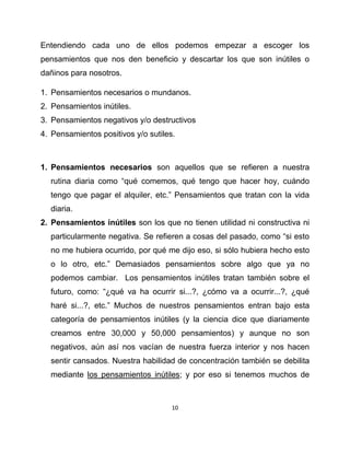 Entendiendo cada uno de ellos podemos empezar a escoger los
pensamientos que nos den beneficio y descartar los que son inútiles o
dañinos para nosotros.

1. Pensamientos necesarios o mundanos.
2. Pensamientos inútiles.
3. Pensamientos negativos y/o destructivos
4. Pensamientos positivos y/o sutiles.



1. Pensamientos necesarios son aquellos que se refieren a nuestra
  rutina diaria como “qué comemos, qué tengo que hacer hoy, cuándo
  tengo que pagar el alquiler, etc.” Pensamientos que tratan con la vida
  diaria.
2. Pensamientos inútiles son los que no tienen utilidad ni constructiva ni
  particularmente negativa. Se refieren a cosas del pasado, como “si esto
  no me hubiera ocurrido, por qué me dijo eso, si sólo hubiera hecho esto
  o lo otro, etc.” Demasiados pensamientos sobre algo que ya no
  podemos cambiar. Los pensamientos inútiles tratan también sobre el
  futuro, como: “¿qué va ha ocurrir si...?, ¿cómo va a ocurrir...?, ¿qué
  haré si...?, etc.” Muchos de nuestros pensamientos entran bajo esta
  categoría de pensamientos inútiles (y la ciencia dice que diariamente
  creamos entre 30,000 y 50,000 pensamientos) y aunque no son
  negativos, aún así nos vacían de nuestra fuerza interior y nos hacen
  sentir cansados. Nuestra habilidad de concentración también se debilita
  mediante los pensamientos inútiles; y por eso si tenemos muchos de



                                     10
 