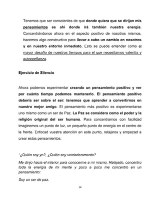 Tenemos que ser conscientes de que donde quiera que se dirijan mis
  pensamientos       es   ahí   donde    irá   también   nuestra   energía.
  Concentrándonos ahora en el aspecto positivo de nosotros mismos,
  hacemos algo constructivo para llevar a cabo un cambio en nosotros
  y en nuestro entorno inmediato. Esto se puede entender como el
  mayor desafío de nuestros tiempos para el que necesitamos valentía y
  autoconfianza.


Ejercicio de Silencio



Ahora podemos experimentar creando un pensamiento positivo y ver
por cuánto tiempo podemos mantenerlo. El pensamiento positivo
debería ser sobre el ser: tenemos que aprender a convertirnos en
nuestro mejor amigo. El pensamiento más positivo es experimentarse
uno mismo como un ser de Paz. La Paz se considera como el poder y la
religión original del ser humano. Para concentrarnos con facilidad
imaginemos un punto de luz, un pequeño punto de energía en el centro de
la frente. Enfocad vuestra atención en este punto, relajaros y empezad a
crear estos pensamientos:



“¿Quién soy yo?, ¿Quién soy verdaderamente?

Me dirijo hacia el interior para conocerme a mí mismo. Relajado, concentro
toda la energía de mi mente y poco a poco me concentro en un
pensamiento:

Soy un ser de paz.
                                    14
 