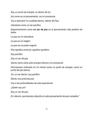 Soy un punto de energía, un átomo de luz.

Así como es mi pensamiento, es mi conciencia.

Voy a descubrir mi cualidad eterna, interior de Paz,

Viéndome como un ser pacífico.

Experimentarme como un ser de paz es el pensamiento más positivo de
todos.

La paz es mi naturaleza

La paz es mi religión

La paz es mi poder original

Paz significa armonía, significa equilibrio

Soy pacífico

Soy un ser de paz

Siento cómo viene esta energía interna a mi conciencia

Permanezco enfocado en mí mismo como un punto de energía, como un
punto de paz eterna.

Yo, un ser eterno, soy pacífico

Siento una profunda paz

Voy a las profundidades de esta experiencia

¿Quién soy yo?

Soy un ser de paz.

En silencio, permanezco absorto en este pensamiento de paz completa.”




                                       15
 